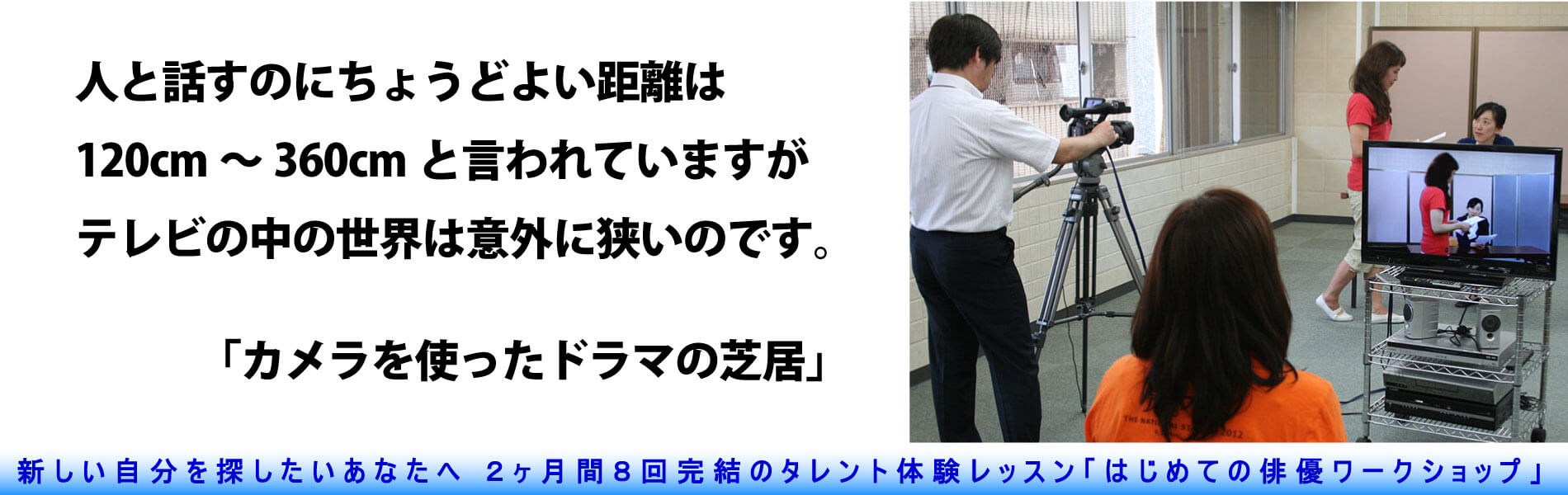 テレビカメラと演じる女性の写真。人と話すのにちょうど良い距離は120cm~360cmと言われていますが、テレビの中の世界は意外に狭いのです。「カメラを使ったドラマの芝居」という文字。